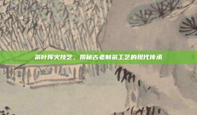 茶叶挥火技艺，揭秘古老制茶工艺的现代传承