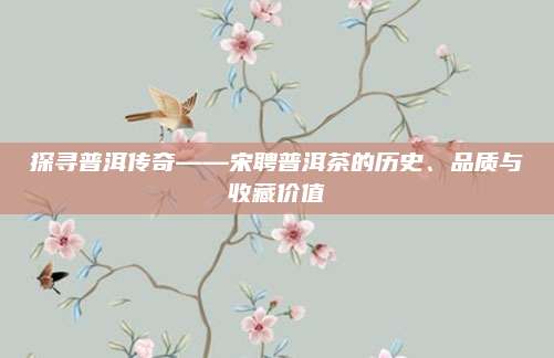 探寻普洱传奇——宋聘普洱茶的历史、品质与收藏价值