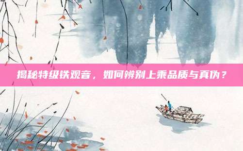 揭秘特级铁观音,如何辨别上乘品质与真伪?
