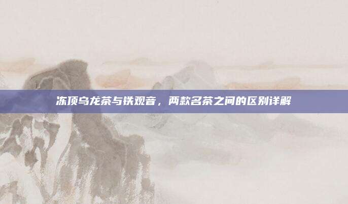 冻顶乌龙茶与铁观音，两款名茶之间的区别详解