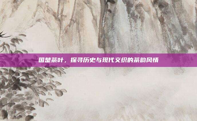 国楚茶叶，探寻历史与现代交织的茶韵风情