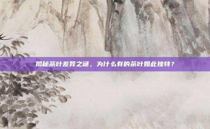 揭秘茶叶差异之谜，为什么有的茶叶如此独特？