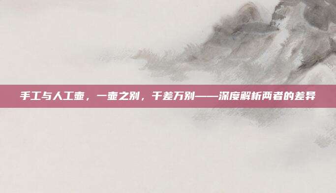 手工与人工壶，一壶之别，千差万别——深度解析两者的差异