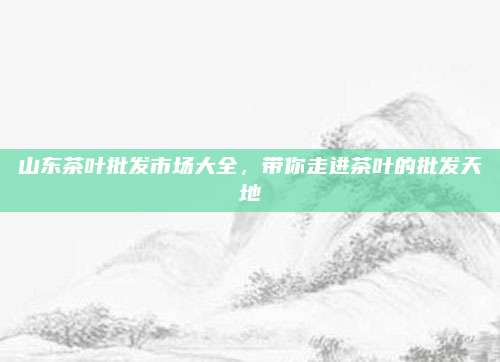 山东茶叶批发市场大全，带你走进茶叶的批发天地