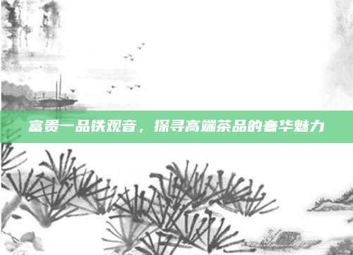 富贵一品铁观音，探寻高端茶品的奢华魅力