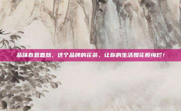 品味春意盎然，这个品牌的花茶，让你的生活如花般绚烂！