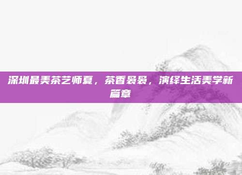 深圳最美茶艺师夏，茶香袅袅，演绎生活美学新篇章