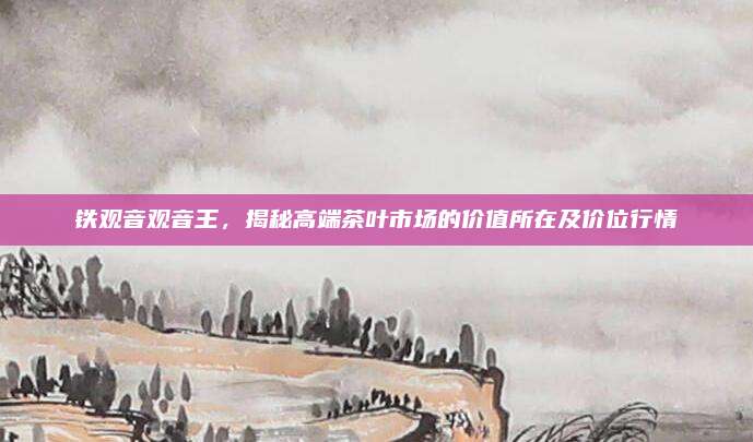 铁观音观音王，揭秘高端茶叶市场的价值所在及价位行情