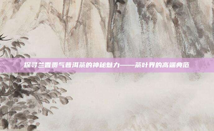 探寻兰香贵气普洱茶的神秘魅力——茶叶界的高端典范