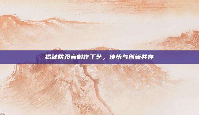 揭秘铁观音制作工艺，传统与创新并存