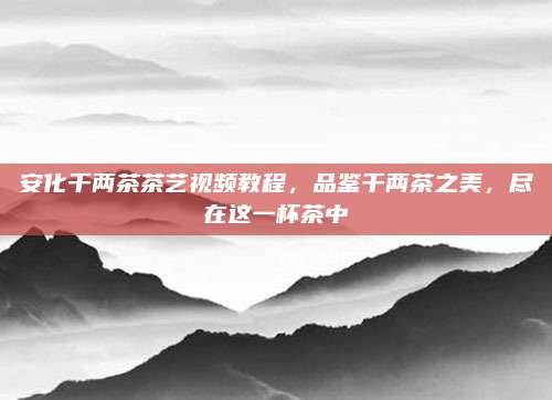安化千两茶茶艺视频教程，品鉴千两茶之美，尽在这一杯茶中
