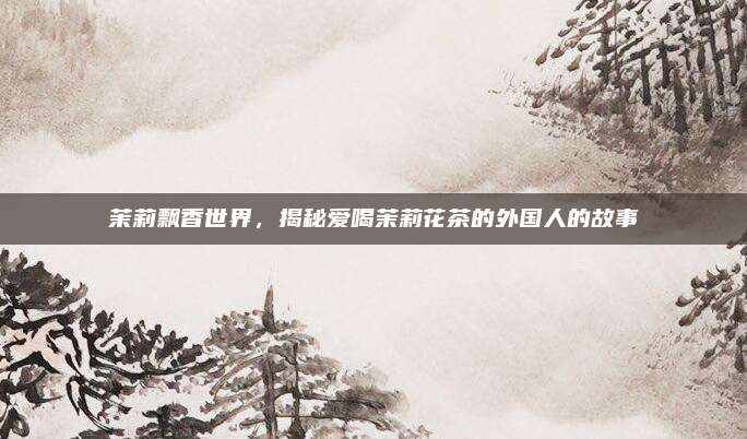 茉莉飘香世界，揭秘爱喝茉莉花茶的外国人的故事