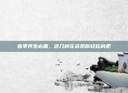 春季养生必备，这几种花茶帮你轻松减肥