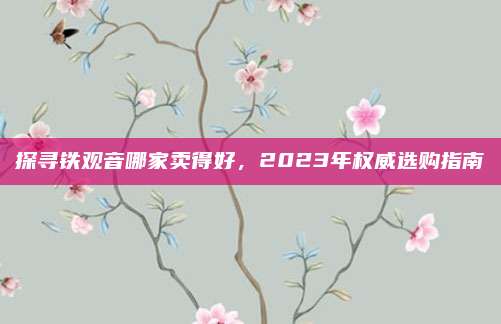 探寻铁观音哪家卖得好，2023年权威选购指南