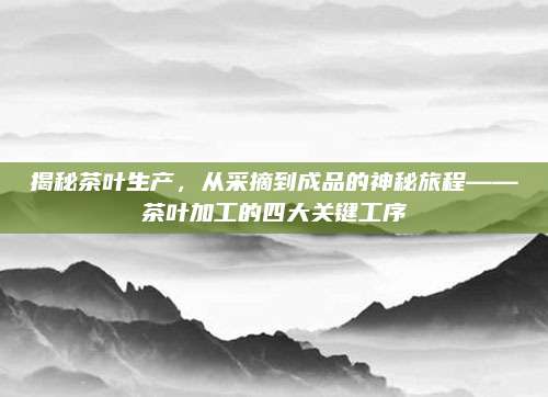 揭秘茶叶生产，从采摘到成品的神秘旅程——茶叶加工的四大关键工序