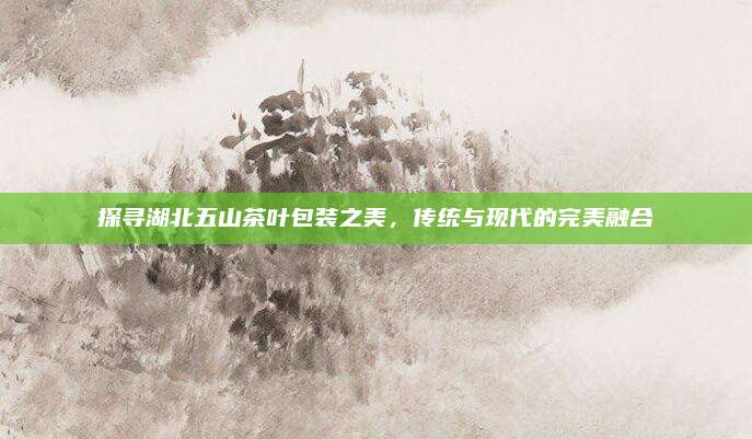 探寻湖北五山茶叶包装之美，传统与现代的完美融合