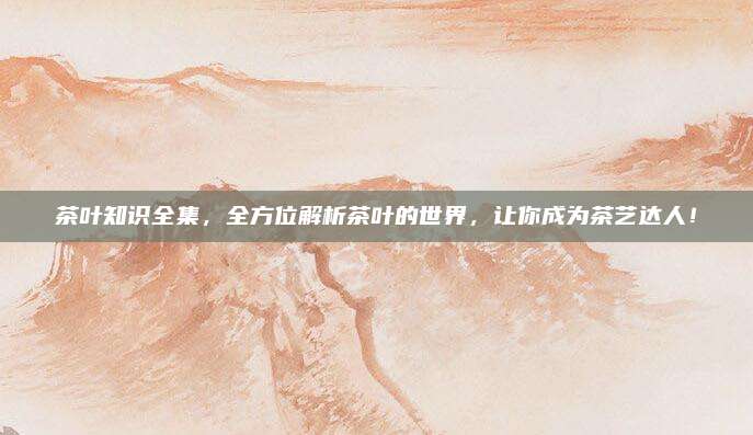 茶叶知识全集，全方位解析茶叶的世界，让你成为茶艺达人！