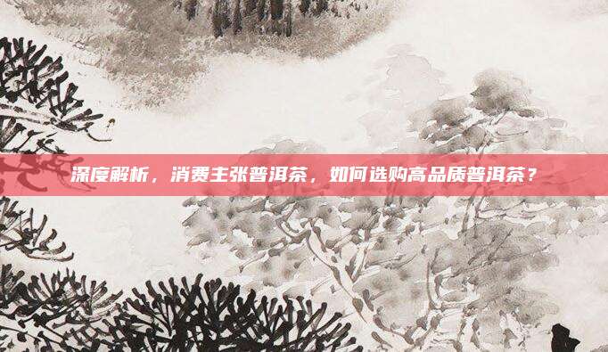 深度解析，消费主张普洱茶，如何选购高品质普洱茶？