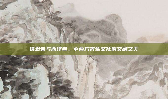 铁观音与西洋参，中西方养生文化的交融之美