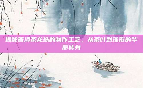 揭秘普洱茶龙珠的制作工艺，从茶叶到珠形的华丽转身