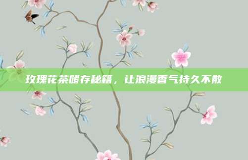 玫瑰花茶储存秘籍，让浪漫香气持久不散