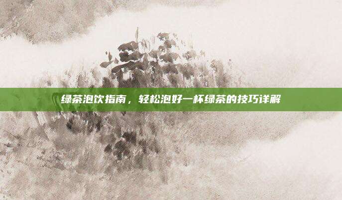 绿茶泡饮指南，轻松泡好一杯绿茶的技巧详解