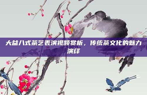 大益八式茶艺表演视频赏析，传统茶文化的魅力演绎