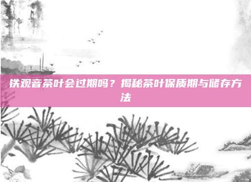 铁观音茶叶会过期吗？揭秘茶叶保质期与储存方法