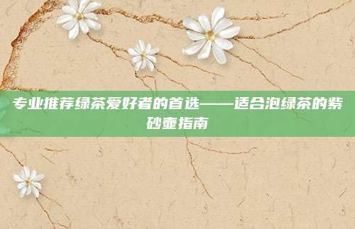 专业推荐绿茶爱好者的首选——适合泡绿茶的紫砂壶指南