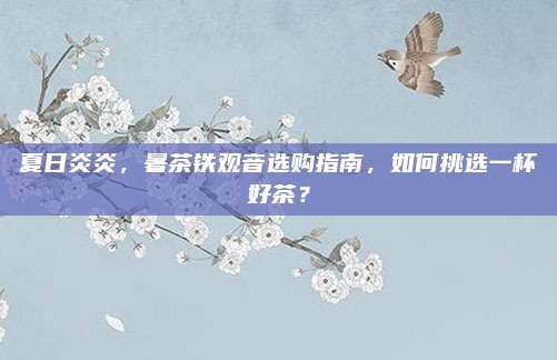 夏日炎炎,暑茶铁观音选购指南,如何挑选一杯好茶?
