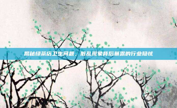 揭秘绿茶店卫生问题,脏乱现象背后暴露的行业隐忧