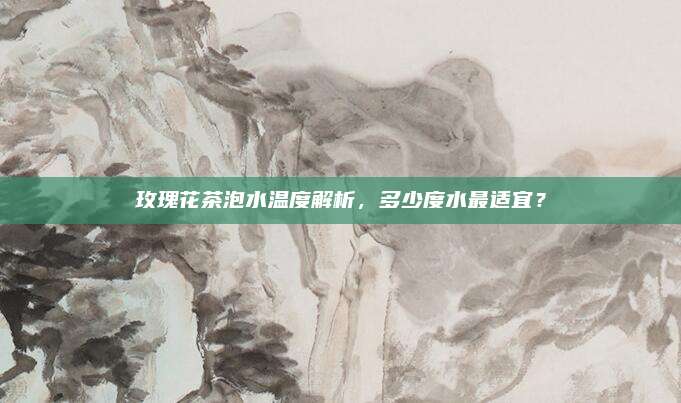 玫瑰花茶泡水温度解析,多少度水最适宜?