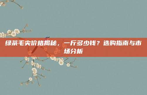 绿茶毛尖价格揭秘，一斤多少钱？选购指南与市场分析