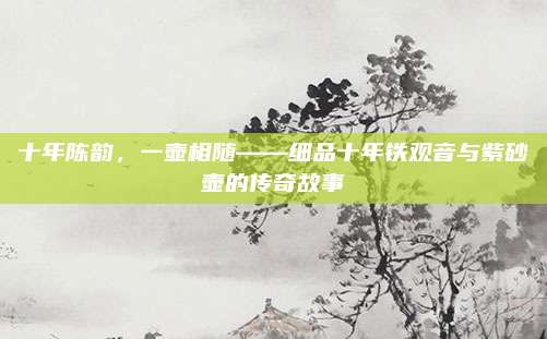 十年陈韵，一壶相随——细品十年铁观音与紫砂壶的传奇故事