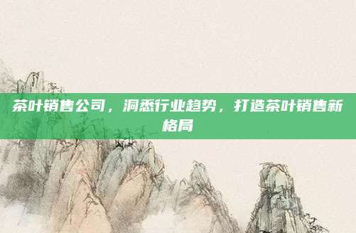 茶叶销售公司，洞悉行业趋势，打造茶叶销售新格局