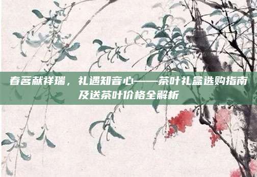 春茗献祥瑞，礼遇知音心——茶叶礼盒选购指南及送茶叶价格全解析