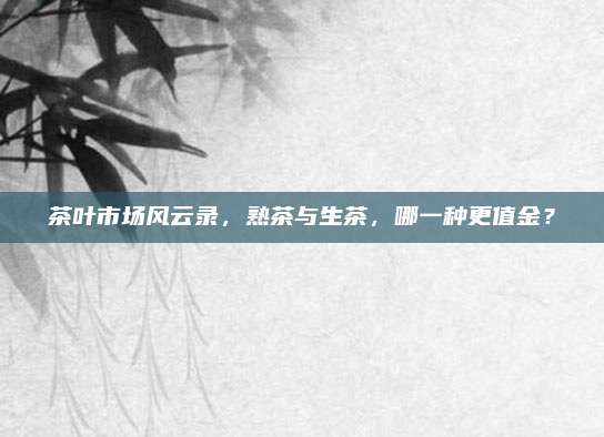 茶叶市场风云录，熟茶与生茶，哪一种更值金？