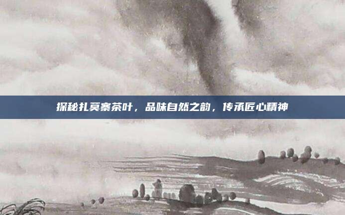 探秘扎莫寨茶叶，品味自然之韵，传承匠心精神