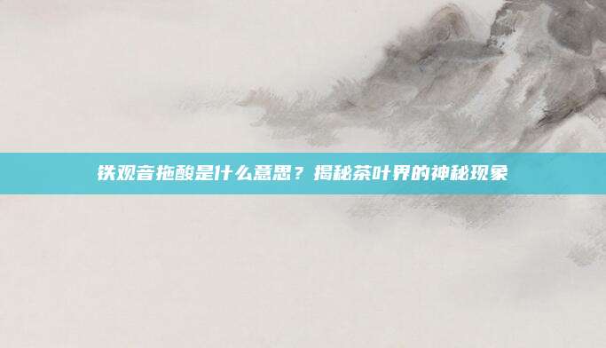 铁观音拖酸是什么意思？揭秘茶叶界的神秘现象