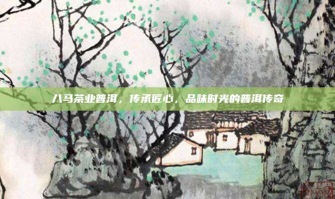 八马茶业普洱，传承匠心，品味时光的普洱传奇