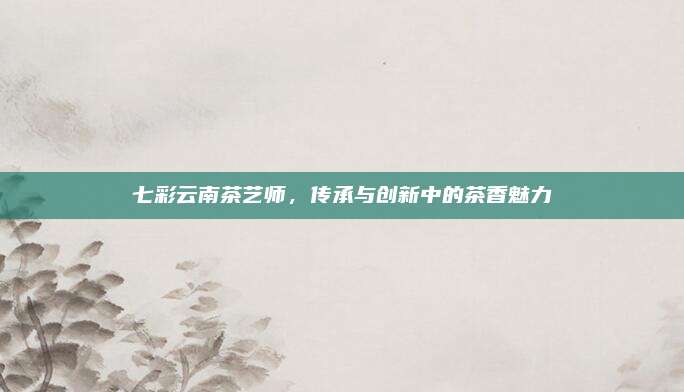 七彩云南茶艺师，传承与创新中的茶香魅力