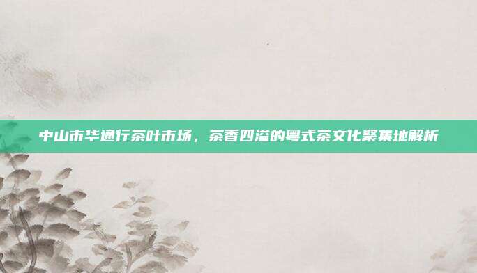 中山市华通行茶叶市场，茶香四溢的粤式茶文化聚集地解析