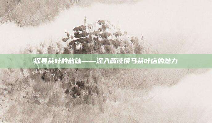 探寻茶叶的韵味——深入解读侯马茶叶店的魅力