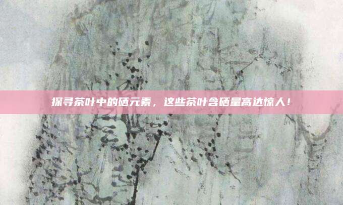探寻茶叶中的硒元素，这些茶叶含硒量高达惊人！