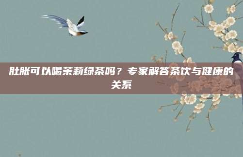肚胀可以喝茉莉绿茶吗？专家解答茶饮与健康的关系