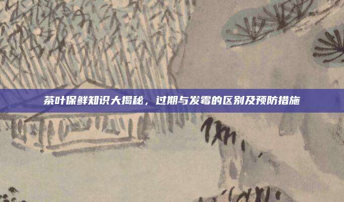 茶叶保鲜知识大揭秘，过期与发霉的区别及预防措施