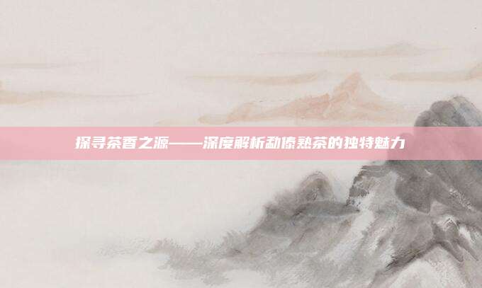 探寻茶香之源——深度解析勐傣熟茶的独特魅力