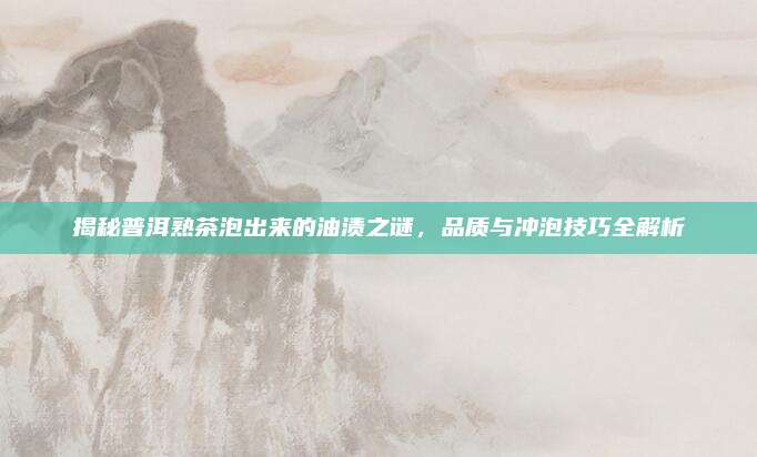 揭秘普洱熟茶泡出来的油渍之谜，品质与冲泡技巧全解析