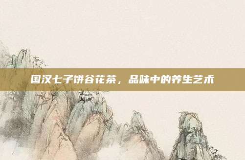 国汉七子饼谷花茶，品味中的养生艺术