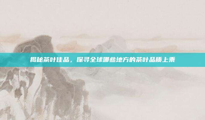 揭秘茶叶佳品，探寻全球哪些地方的茶叶品质上乘